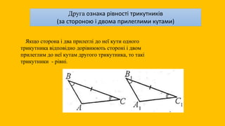 Друга ознака рівності трикутників
(за стороною і двома прилеглими кутами)
Якщо сторона і два прилеглі до неї кути одного
трикутника відповідно дорівнюють стороні і двом
прилеглим до неї кутам другого трикутника, то такі
трикутники - рівні.
 