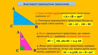 1. Сума гострих кутів прямокутного трикутника
дорівнює 90°.
А
B
C
<A+<B = 90⁰
2. Гіпотенуза прямокутного трикутника більша за
будь-який з його катетів. AB > AC , AB > BC
B
C
А 3. Катет прямокутного трикутника, що лежить
проти кута 30°, дорівнює половині гіпотенузи.
4. Якщо катет прямокутного трикутника дорівнює
половині гіпотенузи, то кут, що лежить проти цього
катета, дорівнює 30°. АС = 0,5АВ, то < В =30°
30⁰
Властивості прямокутних трикутників
 
