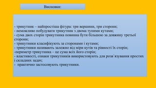 - трикутник – найпростіша фігура: три вершини, три сторони;
- неможливо побудувати трикутник з двома тупими кутами;
- сума двох сторін трикутника повинна бути більшою за довжину третьої
сторони;
- трикутники класифікують за сторонами і кутами;
- трикутники називають залежно від міри кутів та рівності їх сторін;
-периметр трикутника – це сума всіх його сторін;
- властивості, ознаки трикутників використовують для розв`язування простих
і складних задач;
- практично застосовують трикутники.
Висновки:
 