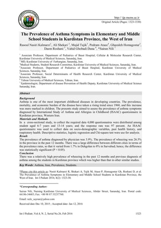Int J Pediatr, Vol.4, N. 2, Serial No.26, Feb 2016 1323
Original Article (Pages: 1323-1330)
http:// ijp.mums.ac.ir
The Prevalence of Asthma Symptoms in Elementary and Middle
School Students in Kurdistan Province, the West of Iran
Rasoul Nasiri Kalmarzi1
, Ali Shekari 2
, Majid Tajik3
, Pedram Ataee4
, Ghazaleh Homagostar3
,
Daem Roshani 5
, Vahid Ghobadi Dana 6
, *Sairan Nili 71
1
Associate Professor, Department of Pediatrics of Beast Hospital, Cellular & Molecular Research Center,
Kurdistan University of Medical Sciences, Sanandaj, Iran.
2
MD, Kurdistan University of Farhangian, Sanandaj, Iran.
3
Medical Students, Student Research Committee, Kurdistan University of Medical Sciences, Sanandaj, Iran.
4
Associate Professor, Department of Pediatrics of Beast Hospital, Kurdistan University of Medical
Sciences, Sanandaj, Iran.
5
Associate Professor, Social Determinants of Health Research Center, Kurdistan University of Medical
Sciences, Sanandaj, Iran.
6
Tehran University of Medical Sciences, Tehran, Iran.
7
Epidemiologist, Department of disease Prevention of Health Deputy, Kurdistan University of Medical Science
Sanandaj, Iran.
Abstract
Background
Asthma is one of the most important childhood diseases in developing countries. The prevalence,
mortality, and economic burden of the disease have taken a rising trend since 1960, and this increase
was more marked in children. The presents study aimed to assess the prevalence of asthma symptoms
diagnosed by International Study of Asthma and Allergies in Childhood (ISAAC) questionnaire in
Kurdistan province, Western Iran.
Materials and Methods
In a cross-sectional study, to collect the required data 4,000 questionnaires were distributed among
student aged 6-7 years and 13-14 years; and the response rate was 97 percent. An ISAAC
questionnaire was used to collect data on socio-demographic variables, past health history, and
respiratory health. Descriptive statistics, logistic regression and Chi-square test were use for analysis.
Result.
The prevalence of asthma diagnosed by physician was 3.9%. The prevalence of wheezing was 26.5%
in the province in the past 12 months. There was a large difference between different cities in terms of
the prevalence rates, so that it varied from 1.7% in Dehgolan to 8% in Sarvabad; hence, the difference
was statistically significant (P < 0.05).
Conclusion
There was a relatively high prevalence of wheezing in the past 12 months and previous diagnosis of
asthma among the students in Kurdistan province which was higher than that in other similar studies.
Key Words: Asthma, Iran, Prevalence, Students.
*Please cite this article as: Nasiri Kalmarzi R, Shekari A, Tajik M, Ataee P, Homagostar Gh, Roshani D, et al.
The Prevalence of Asthma Symptoms in Elementary and Middle School Students in Kurdistan Province, the
West of Iran. Int J Pediatr 2016; 4(2): 1323-30.
*Corresponding Author:
Sairan Nili, Nursing Kurdistan University of Medical Sciences, Abider Street, Sanandaj, Iran. Postal code:
66186-34683; Fax: +00 98 87 33237760.
Email: nele_sayran@yahoo.com
Received date Dec 10, 2015 ; Accepted date: Jan 12, 2016
 