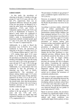 Prevalence of Asthma Symptoms in Kurdistan
Int J Pediatr, Vol.4, N. 2, Serial No.26, Feb 2016 1328
4-DISCUSSION
In this study, the prevalence of
wheezing in the past 12 months in the age
groups 6-7 and 13-14 years old was 24%
and 27%, respectively; there was no
significant difference between the gender
in the two age groups. In Masjedi et al.’s
study the same items were reported to be,
respectively, 57.8% and 52.8% in
Tehran(the capital of Iran) and 19.6% and
24.2% in Rasht(North of Iran)(11). In
Bazazi’s study which was conducted in
Gorgan the prevalence was 8.5%(12) . In
Zobiri’s study in Kermanshah(West of
Iran)which similarly included people aged
6-7 and 13-14 years old, the prevalence
was 1.5% and 1%, respectively(13).
Additionally, in a study in Brazil the
prevalence was 12.4%(14). In a study
conducted in Syria, the prevalence of
wheezing in the past 12 months was 4.7%
- 5.7% among children aged 6-7 and 3.9%
- 6.5% among those aged 13-14 years
old(4). In an ISSAC international study,
the prevalence of wheezing in the past 12
months in the Middle East and in the world
was 6.8% and 11.8% in the age group 6-7
years old and 10.7% and 13.8% in the age
group 14-13 years old, respectively(3).
Additionally, in a meta-analysis that was
conducted in Iran the prevalence of
wheezing was from 3.8% to 28.8%,
respectively(15). The prevalence of
disease among students aged 13-14 years
old, living in other cities of Iran, had been
reported to be from 2.1% to 20.3% (5-9).
Comparing these data with the results of
the current study, show that the prevalence
of wheezing in students who were living in
Kurdistan province at the previous 12
months is relatively high.
In this study, the previous history of
asthma in the age groups 6-7 and 13-14
years old was 3.4% and 4.3%,
respectively, which was higher than that
reported by Masjedi et al.’s study (3% and
2.7%, respectively) (11).
The prevalence of asthma in age group 6-7
years, in different regions varied from 2 to
10 % (16-21).
However, in compared with international
studies conducted in the Middle East and
the World, the prevalence was lower in our
study (3).
According to previous studies, which had
used a written questionnaire, the
prevalence of asthma diagnosed by ISAAC
questionnaire among Iranian children, has
been estimated between 5% to 11%. The
lowest level of prevalence was observed in
girls aged 6-7 and boys aged 13-14 years
old; it is consistent with the fact that, the
prevalence of disease among girls
increases as they reach puberty age(15). In
an international ISAAC study, the
prevalence of diagnosed asthma was
11.3% in the world, 10.7% in the Eastern
Mediterranean region, and 2.7% in Iran(3).
Despite the fact that, Kurdistan is a non-
industrial province, different factors like
air pollution caused by fine dusts, as well
as the dry cold air trigger asthma;
additionally, wide vegetation in the
province can increase the risk of allergies
and asthma. Considering the multiyear
time interval between current study and
previous studies, the higher prevalence of
diagnosed asthma can attributed to
numerous educational programs, which
carried out to enhance the awareness of
community and physicians.
The results of logistic regression analysis
with regard to the relationship between the
two gender showed that the chances of
developing asthma in primary school boys
is 2.77 times more than that in girls (P <
0.05); however, no significant relationship
was observed between the two gender in
junior high school (P >0.05).
Based on previous studies, the prevalence
of asthma was significantly higher in boys
than girls (22). Also, the prevalence of
asthma and atopic conditions was
significantly higher before puberty in boys
 