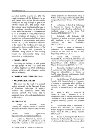 Nasiri Kalmarzi et al.
Int J Pediatr, Vol.4, N. 2, Serial No.26, Feb 2016 1329
and after puberty in girls (23, 24). The
exact mechanism of the difference is not
well known, but it seems that the smaller
airways of the lung in boys to girls is an
effective factor (25). The current study,
shown there was a significant difference in
the prevalence rates observed in different
cities, which varied from 2.2% in Ghorveh
to 8% in Sarvabad. It seems, the difference
in the prevalence of disease in various
populations, is the result of different levels
of exposure to environmental and genetic
factors (26, 27). The differences observed
in the cities of the Kurdistan province can
attributed to the topographic features of the
region, the forest and grasslands in
Sarvabad, being closer to the country
border and consequently being more
susceptible to contamination.
5- CONCLUSION
According our findings, in both gender
and age groups 7-6 and 14-13 years, risk
of asthma diagnosis was 3.926 folds higher
between children with wheezing against
without wheezing.
6- CONFLICT OF INTEREST: None.
7- ACKNOWLEDGMENTS
This study was the result of a research
project approved by the Research deputy
of Kurdistan University of Medical
Sciences and conducted under their
financial support. We would like to
appreciate those who paid special attention
to this project.
8-REFERENCES
1. Longo DL. Harrison's Online:
Featuring the Complete Contents of Harrison's
Principles of Internal Medicine: McGraw-hill;
2012.
2.World health organization,
http://www.who.int/respiratory/asthma/en.
3. Asher M, Anderson H, Stewart A,
Crane J, Ait-Khaled N, Anabwani G, et al.
Worldwide variations in the prevalence of
asthma symptoms: the International Study of
Asthma and Allergies in Childhood (ISAAC).
European Respiratory Journal 1998;12(2):315-
35.
4. Mohammad Y, Tabbah K, Mohammad
S, Yassine F, Clayton T, Hassan M.
International study of asthma and allergies in
childhood: phase 3 in the Syrian Arab
Republic. EMHJ 2010;16(7):710-6.
5. Boskabady MH, Kolahdoz GH.
Prevalence of asthma symptoms among the
adult population in the city of Mashhad
(north‐east of Iran). Respirology
2002;7(3):267-72.
6. Golshan M, Esteki B, Dadvand P.
Prevalence of self‐reported respiratory
symptoms in rural areas of Iran in 2000.
Respirology 2002;7(2):129-32.
7. Masjedi MR, Fadaizadeh L,
Najafizadeh K, Dokouhaki P. Prevalence and
severity of asthma symptoms in children of the
Tehran-ISAAC study. Pediatric Asthma,
Allergy & Immunology 2004;17(4):244-50.
8. Rahimi Rad M, Hejazi M, Behrouzian
R. Asthma and other allergic diseases in 13-
14-year-old schoolchildren in Urmia: an
ISAAC study. Eastern Mediterranean health
journal 2007;13(5):1005-16.
9. Habibi-Khorasani SA, Janghorbani M,
Gozashti MH, Samareh-Fekri M. Prevalence
of Asthma in elementary school children in
Kerman in 1999. Journal of Kerman
University of Medical Sciences 2002;9(4):184-
93.
10. Asher M, Keil U, Anderson H,
Beasley R, Crane J, Martinez F, et al.
International Study of Asthma and Allergies in
Childhood (ISAAC): rationale and methods.
European respiratory journal 1995;8(3):483-
91.
11. Fadaizadeh L, Salek S, Najafizadeh K,
Masjedi MR. Prevalence and Severity of
Asthma Symptoms in Students of Tehran and
Rasht: Phase III ISAAC Study. Tanaffos
2008;7(3):31-6.
12. Bazzazi H, Gharagozlou M, Kassaiee
M, Parsikia A, Zahmatkesh H. The prevalence
of asthma and allergic disorders among school
 