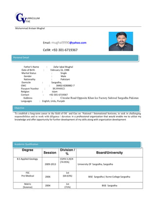 URRICULUM
ITAE
Muhammad Arslaan Mughal
Email: mughal9990@yahoo.com
Cell#: +92-301-6719367
Father’s Name : Zafar Iqbal Mughal
Date of Birth : February 16, 1988
Marital Status : Single
Gender : Male
Nationality : Pakistani
Domicile : Sargodha,
CNIC : 38402-8280882-7
Passport Number : BU0948821
Religion : Islam
Contact : +92-301-6719367
Address : Circular Road Opposite Khan Ice Factory Sahiwal Sargodha Pakistan
Languages : English, Urdu, Punjabi
To establish a long-term career in the field of Oil and Gas on National / International horizons, to seek in challenging
responsibilities and to work with diligence / devotion in a professional organization that would enable me to utilize my
knowledge and offer opportunity for further development of my skills along with organization development
Degree
Session
Division /
% Board/University
B.S Applied Geology
2009-2013
CGPA 3.20/4
(74.95%)
University Of Sargodha, Sargodha
FSC
Pre-Medical 2006
1st
(64.63%) BISE Sargodha / Acme College Sargodha
Matric
(Science)
2004
1st
(71%)
BISE Sargodha
Academic QualificationAcademic Qualification
ObjectiveObjective
Personal DetailPersonal Detail
 