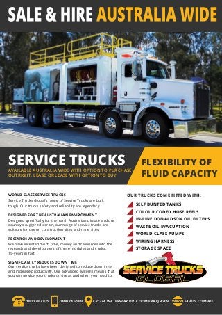 SERVICE TRUCKSAVAILABLE AUSTRALIA WIDE WITH OPTION TO PURCHASE
OUTRIGHT, LEASE OR LEASE WITH OPTION TO BUY
FLEXIBILITY OF
FLUID CAPACITY
OUR TRUCKS COME FITTED WITH:WORLD-CLASS SERVICE TRUCKS
Service Trucks Global’s range of Service Trucks are built
tough! Our trucks safety and reliability are legendary.
DESIGNED FOR THE AUSTRALIAN ENVIRONMENT
Designed specifically for the harsh Australian climate and our
country’s ruggered terrain, our range of service trucks are
suitable for use on construction sites and mine sites.
RESEARCH AND DEVELOPMENT
We have invested much time, money and resources into the
research and development of these modules and trucks,
15-years in fact!
SIGNIFICANTLY REDUCES DOWN TIME
Our service trucks have been designed to reduce downtime
and increase productivity. Our advanced systems means that
you can service your trucks onsite as and when you need to.
SELF BUNTED TANKS
COLOUR CODED HOSE REELS
IN-LINE DONALDSON OIL FILTERS
WASTE OIL EVACUATION
WORLD-CLASS PUMPS
WIRING HARNESS
STORAGE SPACE
1800 787 825 0400 746 569 C21/74 WATERWAY DR, COOMERA Q 4209 STAUS.COM.AU
 