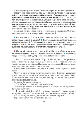 10
«...Вот скрипнула калитка... Вот прозвучали шаги под окнами...
Я слышу, как открывается дверь, – пишет Куприн. – Сейчас он
войдёт, и между нами произойдёт самая обыкновенная и самая
непонятная вещь в мире: мы начнём разговаривать. Гость, изда-
вая звуки разной высоты и силы, будет выражать свои мысли, а
я буду слушать эти звуковые колебания воздуха и разгадывать,
что они значат... и его мысли станут моими мыслями... О, как
таинственны, как странны, как непонятны для нас самые про-
стые жизненные явления!»
Прочитав тогда эти строки, я остановился в смущении. Сначала
мне показалось, что автор смеётся надо мной...
Что же называет А.И. Куприн «самой обыкновенной и самой
непонятной вещью в мире»? Какую мысль проиллюстрировал
учёный-языковед Л.В. Успенский с помощью отрывка из рассказа
Куприна? Как бы ты сформулировал тему нашего первого урока
русского языка? Сделать это тебе поможет текст упр. 2.
2. Прочитай отрывок из повести Л.А. Кассиля «Будьте готовы,
Ваше высочество». Что ты можешь сказать о героях? Попробуй
предположить, как будут развиваться события в повести.
– Ну, – сказал вожатый* Юра, представив гостя ребятам
возле палатки номер четыре, – вот вам новенький. Кто он
такой, вы все уже знаете. Надеюсь, сдружитесь. Я пошёл пока,
а вы тут покажите гостю наш лагерь.
Хитёр был вожатый! Объявил и ушёл. Дотолкуйтесь, мол,
сами!
Минуты три верных длилось молчание. Девочки украдкой
поглядывали на принца. Мальчишки в упор рассматривали его.
А тот стоял, высокомерно задрав голову, но часто помаргивая
приспущенными веками.
Наконец Тараска решился.
– Бхай-бхай! – произнёс он неуверенно.
От принца ответа не последовало. Но тумака от Ярослава
Тараска получил.
– Гуд дей, май френд! Ду ю спик инглиш? – старательно
выговорил пионер*, хваставший, что он говорит по-английски.
– Йес, ай ду, – равнодушно и вяло ответил принц.
Тараска решил, что он должен помочь:
 