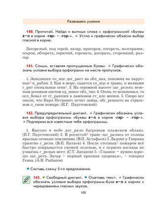 100
Развиваем умения
140. Прочитай. Найди и выпиши слова с орфограммой «Буквы
а–о в корне -гар- – -гор-». Устно и графически объясни выбор
гласной в корне.
Загорелый, под горой, нагар, пригорок, отгореть, возгорание,
огарок, обгореть, горючий, горевать, догорать, сгоревший, раз-
гар.
141. Спиши, вставляя пропущенные буквы. Графически обо-
значь условия выбора орфограмм на месте пропусков.
1. Заходящее со_нце дог_рает на обл_ках, похожих на парус-
ные2 к_рабли. 2. Как в море, садится со_нце в травы, и маяками
г_рят сигнальные огни1. 3. На огромной высоте заг_релось неж-
ным розовым светом од_нокое обл_чко. 4. Огонь то вспыхивал, то
осл_бевал от сг_равших в ламповом ст_кле мошек. 5. Скоро все
знали, что Карл Петрович лечит зайца, обг_ревшего на страш-
ном л_сном пожаре. (К.Г. Паустовский)
142. Предупредительный диктант. Графически обозначь усло-
вия выбора орфограммы «Буквы а–о в корне -гар- – -гор-».
Подчеркни все известные тебе орфограммы.
1. Высоко в небе дог_рало багровым пламенем облако.
(К.Г. Паустовский) 2. В росистой2 траве заг_рались от солнца
красные огоньки земляники. (В.П. Астафьев) 3. Ладони у Гаврика
приятно г_рели. (В.П. Катаев) 4. После степных2 пожаров всё
быстро покрывается свежей зеленью, и с первого взгляда не
узнаешь г_релых мест. (С.Т. Аксаков) 5. «Главное – нужно хоро-
шо заг_реть. Загар – первый признак здоровья», – говорил
Генка. (А.Н. Рыбаков)
Составь схему 5-го предложения.
143. Свободный диктант. Озаглавь текст. Графически
обозначь условия выбора орфограмм-букв а–о в корнях с
чередованием гласных звуков.
 