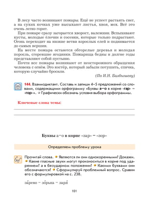 101
В лесу часто возникают пожары. Ещё не успеет растаять снег,
а на сухих кочках уже высыхают листья, хвоя, мох. Всё это
очень легко горит.
При пожаре сразу загорается хворост, валежник. Вспыхивают
кусты, молодые ёлочки и сосенки, которые только подрастают.
Огонь переходит на низкие ветви взрослых елей и поднимается
до самых вершин.
На месте пожара остаются обгорелые деревья и молодая
поросль, сгоревшие ягодники. Пожарища бедны и долгие годы
представляют собой пустыню.
Почти все пожары возникают от неосторожного обращения
человека с огнём. Это костёр, который забыли потушить, спичка,
которую случайно бросили.
(По И.Н. Балбышеву)
144. Взаимодиктант. Составь и запиши 4–5 предложений со сло-
вами, содержащими орфограмму «Буквы а–о в корне -гар- –
-гор-». Графически обозначь условия выбора орфограммы.
Ключевые слова темы:
Буквы а–о в корне -зар- – -зор-
Определяем проблему урока
Прочитай слова. Являются ли они однокоренными? Докажи.
Какие гласные звуки могут произноситься в корне под уда-
рением? а в безударном положении? Какими буквами они
обозначаются? Сформулируй проблемный вопрос. Сравни
его с формулировкой на с. 238.
за
,
рево – зо
,
рька – заря
,
 