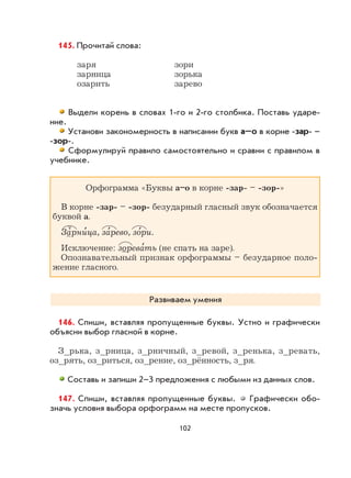 102
145. Прочитай слова:
заря зори
зарница зорька
озарить зарево
Выдели корень в словах 1-го и 2-го столбика. Поставь ударе-
ние.
Установи закономерность в написании букв а–о в корне -зар- –
-зор-.
Сформулируй правило самостоятельно и сравни с правилом в
учебнике.
Орфограмма «Буквы а–о в корне -зар- – -зор-»
В корне -зар- – -зор- безударный гласный звук обозначается
буквой а.
Зарни
,
ца, за
,
рево, зо
,
ри.
Исключение: зорева
,
ть (не спать на заре).
Опознавательный признак орфограммы – безударное поло-
жение гласного.
Развиваем умения
146. Спиши, вставляя пропущенные буквы. Устно и графически
объясни выбор гласной в корне.
З_рька, з_рница, з_рничный, з_ревой, з_ренька, з_ревать,
оз_рять, оз_риться, оз_рение, оз_рённость, з_ря.
Составь и запиши 2–3 предложения с любыми из данных слов.
147. Спиши, вставляя пропущенные буквы. Графически обо-
значь условия выбора орфограмм на месте пропусков.
 