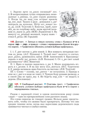 103
1. Зарево ярче оз_ряло снежный2 лес.
2. В непроглядных тучах открывались неви-
данные з_рницы, оз_ряя серую равнину.
3. Когда вд_ли выр_сли острые кровли
кр_пос_ных башен и разг_ ревшаяся з_ря1
заиграла на куполах, Пётр ост_новил ло-
ш_дь. (А.Н. Толстой) 4. Блистая, проб_гают
обл_ка по голубому небу, холм крутой осен-
ним со_нцем оз_рён. (М.Ю. Лермонтов) 5. На
минуту оз_рённый молнией, перед нами –
ствол б_рёзы. (М. Горький)
148. Диктант. Запиши в левую колонку слова с буквами а–о в
корне -зар- – -зор-, в правую – слова с чередованием букв а–о в дру-
гих корнях. Графически обозначь условия выбора орфограмм.
I. 1. Г_рит восток з_рёю новой. 2. Вся комната янтарным све-
том оз_рена. (А.С. Пушкин) 3. Талый снег1 налетел и слетал,
разг_раясь, румянились щёки. (И.Ф. Анненский) 4. Красавица-
зорька в небе заг_релась. (А.В. Кольцов) 5. От з_ри свет алый
разливается.4 (И.С. Никитин)
II. 1. Ярко и пышно зарделась з_ря. 2. Маше вздумалось иг-
рать в г_релки. 3. Я на вас могу пол_житься. (И.С. Тургенев)
4. З_рница начинала ярко блестеть на востоке. (Л.Н. Толстой)
III. 1. Слово – солома, заг_рится – не потушишь. 2. Правда в
огне не г_рит и в воде не тонет. 3. Чужую беду руками разведу, а
к своей ума не прил_жу. 4. Не беречь пор_сли – не видать и
дерева. (Пословицы)
149. Свободный диктант. Озаглавь текст. Графически
обозначь условия выбора орфограмм-букв а–о в корне с
чередованием гласных.
Рядом с зарницей стоит в одном поэтическом ряду слово
«заря» – одно из прекраснейших слов русского языка.
Это слово никогда не говорят громко. Нельзя даже предста-
вить себе, чтобы его можно было прокричать. Потому что оно
сродни тишине ночи, когда над зарослями деревенского сада
занимается чистая и слабая синева.
 