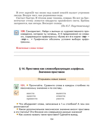 104
В этот зарево
,
й час низко над самой землёй пылает утренняя
звезда. Воздух чист, как родниковая вода.
Светает быстро. В тёплом доме тишина, сумрак. Но вот на бре-
венчатые стены ложатся квадраты оранжевого света. Брёвна
загораются, как янтарь. Восходит солнце.
(По К.Г. Паустовскому)
150. Самодиктант. Найди и выпиши из художественного про-
изведения, которое ты читаешь, 4–5 предложений со слова-
ми, содержащими орфограмму «Буквы а и о в корне -зар- –
-зор-». Графически обозначь условия выбора орфо-
граммы.
Ключевые слова темы:
§ 14. Приставка как словообразующая морфема.
Значения приставок
Открываем новые знания
151. Прочитайте. Сравните слова в каждом столбике по
лексическому значению и по составу.
внести вынести
занести отнести
принести унести
Что объединяет слова, записанные в 1-м столбике? А чем они
различаются?
Какое дополнительное лексическое значение вносит приставка
в эти глаголы? Это близкие или совершенно разные значения?
Как можно назвать такие приставки? Сделайте вывод.
 