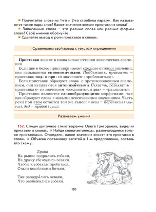 105
Прочитайте слова из 1-го и 2-го столбика парами. Как называ-
ются такие пары слов? Какое значение внесли приставки в слова?
Записанные слова – это разные слова или разные формы
слова? Своё мнение обоснуйте.
Сделайте вывод о роли приставок в словах.
Сравниваем свой вывод с текстом определения
Приставки вносят в слова новые оттенки лексических значе-
ний.
Если две и более приставки имеют сходные оттенки значений,
они называются синоними
,
чными. Подбежать, приехать –
приставки под- и при- со значением «приблизиться».
Если приставки образуют слова с противоположным значе-
нием, они называются антоними
,
чными. Связать, развязать –
приставка с- со значением «соединить», а раз- – «разделить».
Приставки являются словообразующими морфемами, так
как образуют слова с новыми лексическими значениями. Часть
речи при этом остаётся той же самой: писал – переписал (гла-
гол), дед – прадед (сущ.).
Развиваем умения
152. Спиши шуточное стихотворение Олега Григорьева, выделяя
приставки в словах. Найди слова-антонимы, различающиеся толь-
ко приставками. Определи, какие значения вносят эти приставки в
слова. Объясни постановку запятой в 1-м предложении, составь
его схему.
Драка
На рынке подрались собаки,
На драку сбежались зеваки.
Чтобы к собакам пробиться,
Стали кошёлками биться.
Так разодра
,
лись зеваки,
Что разбежались собаки.
 
