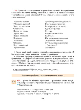 106
153. Прочитай стихотворение Марины Бородицкой. Употребление
каких слов помогло автору «оживить» молоко? В каком значении
употреблено слово убежать? В чём «лексический секрет» этого
стихотворения?
Убежало молоко. Трёх старушек подмочило,
Убежало далеко! Угостило двух котят,
Вниз по лестнице Разогрелось – и назад:
Скатилось, Вдоль по улице
Вдоль по улице Летело,
Пустилось, Вверх по лестнице
Через площадь Пыхтело,
Потекло, И в кастрюлю заползло,
Постового Отдуваясь тяжело.
Обошло, Тут хозяйка подоспела:
Под скамейкой – Закипело?
Проскочило, Закипело!
Какие ещё особенности употребления глаголов ты заметил?
Выпиши слова с приставками и слова с предлогами.
Вспомни орфографические правила написания приставок и
предлогов. Графически обозначь условия выбора слитного напи-
сания приставок и раздельного написания предлогов с другими сло-
вами. Найди и подчеркни все известные тебе орфограммы в сло-
вах, которые ты выписал.
Образец записи: подпись, под_горой (под чем?).
Решаем проблему, открываем новые знания
154. Прочитай. Выдели приставки. Произнеси слова вслух.
Как произносятся приставки? Как обозначаются на письме?
Сделай вывод.
подрисовать – подкрутить – подпись
отдать – оттолкнуть – отпуск
сделать – сшить – сжать – стереть – слить
 