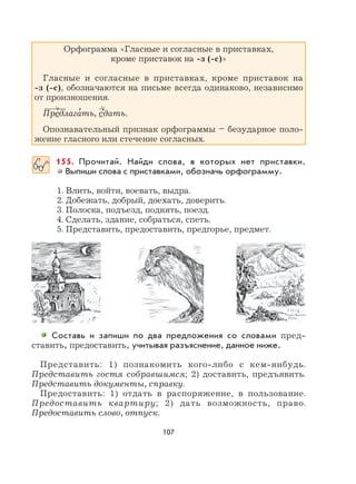 107
Орфограмма «Гласные и согласные в приставках,
кроме приставок на -з (-с)»
Гласные и согласные в приставках, кроме приставок на
-з (-с), обозначаются на письме всегда одинаково, независимо
от произношения.
Предлага
,
ть, сдать.
Опознавательный признак орфограммы – безударное поло-
жение гласного или стечение согласных.
155. Прочитай. Найди слова, в которых нет приставки.
Выпиши слова с приставками, обозначь орфограмму.
1. Влить, войти, воевать, выдра.
2. Добежать, добрый, доехать, доверить.
3. Полоска, подъезд, поднять, поезд.
4. Сделать, здание, собраться, спеть.
5. Представить, предоставить, предгорье, предмет.
Составь и запиши по два предложения со словами пред-
ставить, предоставить, учитывая разъяснение, данное ниже.
Представить: 1) познакомить кого-либо с кем-нибудь.
Представить гостя собравшимся; 2) доставить, предъявить.
Представить документы, справку.
Предоставить: 1) отдать в распоряжение, в пользование.
Предоставить квартиру; 2) дать возможность, право.
Предоставить слово, отпуск.
 