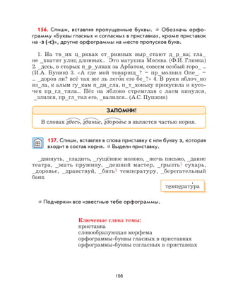 108
156. Спиши, вставляя пропущенные буквы. Обозначь орфо-
грамму «Буквы гласных и согласных в приставках, кроме приставок
на -з (-с)», другие орфограммы на месте пропусков букв.
1. На тв_их ц_рквах ст_ринных выр_стают д_р_ва; гла_
не _хватит улиц длинных... Это матушка Москва. (Ф.И. Глинка)
2. _десь, в старых п_р_улках за Арбатом, совсем особый горо_ ...
(И.А. Бунин) 3. «А где мой товарищ_? – пр_молвил Оле_. –
... _доров ли? всё так же ль лего
,
к его бе_?» 4. В руки яблоч_ко
вз_ла, к алым гу_кам п_дн_сла, п_т_хоньку прикусила и кусо-
чек пр_гл_тила... Пёс на яблоко стремглав с лаем кинулся,
_злился, пр_гл_тил его, _валился... (А.С. Пушкин)
157. Спиши, вставляя в слова приставку с или букву з, которая
входит в состав корня. Выдели приставку.
_двинуть, _гладить, _гущённое молоко, _жечь письмо, _дание
театра, _жать пружину, _дешний мастер, _грызть1 сухарь,
_доровье, _дравствуй, _бить1 температуру, _берегательный
банк.
Подчеркни все известные тебе орфограммы.
Ключевые слова темы:
приставка
словообразующая морфема
орфограммы-буквы гласных в приставках
орфограммы-буквы согласных в приставках
В словах здесь, здание, здоровье з является частью корня.
ЗАПОМНИ!
температу
,
ра
 