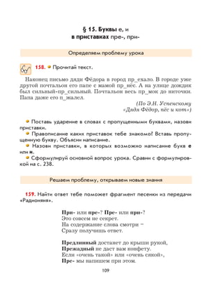 109
§ 15. Буквы е, и
в приставках пре-, при-
Определяем проблему урока
158. Прочитай текст.
Наконец письмо дяди Фёдора в город пр_ехало. В городе уже
другой почтальон его папе с мамой пр_нёс. А на улице дождик
был сильный-пр_сильный. Почтальон весь пр_мок до ниточки.
Папа даже его п_жалел.
(По Э.Н. Успенскому
«Дядя Фёдор, пёс и кот»)
Поставь ударение в словах с пропущенными буквами, назови
приставки.
Правописание каких приставок тебе знакомо? Вставь пропу-
щенную букву. Объясни написание.
Назови приставки, в которых возможно написание букв е
или и.
Сформулируй основной вопрос урока. Сравни с формулиров-
кой на с. 238.
Решаем проблему, открываем новые знания
159. Найти ответ тебе поможет фрагмент песенки из передачи
«Радионяня».
При- или пре-? Пре- или при-?
Это совсем не секрет.
На содержание слова смотри –
Сразу получишь ответ.
Предлинный достанет до крыши рукой,
Прежадный не даст вам конфету.
Если «очень такой» или «очень сякой»,
Пре- мы напишем при этом.
 