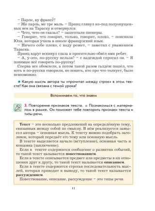 11
– Парле, ву франсе
,
?
– Же парль, ме тре маль. – Принц глянул из-под полуопущен-
ных век на Тараску и отвернулся.
– Чего, чего он сказал? – зашептали пионеры.
– Говорит, что говорит, только, говорит, плохо, – пояснила
Юзя, которая учила в школе французский язык.
– Ничего себе плохо, с ходу режет, – заметил с уважением
Тараска.
Принц вдруг вскинул глаза и просительно обвёл ими ребят.
– А, у-это, по-русску нельзя? – с надеждой спросил он. – Я
понимаю всё говорить по-русску!
Сперва все обомлели, а потом такой разом галдёж пошёл, что
хоть и по-русски говорили, но понять, кто про что толкует, было
невозможно.
Какую мысль автора ты «прочитал между строк» в этом тек-
сте? Как она связана с темой урока?
Вспоминаем то, что знаем
3. Повторение признаков текста. Познакомься с материа-
лом в рамке. Он поможет тебе повторить признаки текста и
типы речи.
Текст – это несколько предложений на определённую тему,
связанных между собой по смыслу. В нём реализуется замы-
сел автора – основная мысль. К тексту можно подобрать заго-
ловок, который передаёт его тему или основную мысль.
В тексте выделяется начало (вступление), основная часть и
концовка (заключение).
Если в тексте содержится сообщение о развитии событий,
то такой текст называется повествованием.
Если в тексте описывается предмет или предметы в их отно-
шении друг к другу, то такой текст называется описанием.
Если в тексте содержится строгая последовательность мыс-
лей, которая приводит к выводу, то такой текст называется
рассуждением.
Повествование, описание, рассуждение – это типы речи.
 