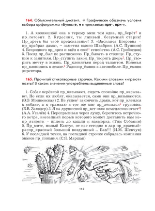 112
164. Объяснительный диктант. Графически обозначь условия
выбора орфограммы «Буквы е, и в приставках пре-, при-».
1. А хозяюшкой она в терему меж тем одна, пр_берёт2 и
пр_готовит. 2. Кудесник, ты лживый, безумный старик!
Пр_зреть бы твоё предсказанье! 3. «Василиса Егоровна –
пр_храбрая дама», – заметил важно Швабрин. (А.С. Пушкин)
4. Безродного пр_зрел и ввёл в своё1 семейство. (А.С. Грибоедов)
5. Поезд пр_был по расписанию. Пр_бывать в столице. Пр_сту-
пим к занятиям. Пр_ступить закон. Пр_творить дверь3. Пр_тво-
рить мечту в жизнь. Пр_клоняться перед талантом. Колосья
пр_клонились к земле.4 Радиопр_ёмник в автомобиле. Пр_емник
директора.
165. Прочитай стихотворные строчки. Какими словами «играют»
поэты? В каком значении употреблены выделенные слова?
1. Собак верёвкой пр_вязывают, сидеть спокойно пр_казыва-
ют. Но если их любят, оказывается, сами они пр_вязываются.
(Э.Э. Мошковская) 2. Не успев1 закончить драки, кот пр_клеился
к собаке, а к трамваю в тот же миг пр_лепился2 грузовик.
(Б.В. Заходер) 3. Я на дружеский пр_вет шлю немедленно ответ3!
(А.А. Усачёв) 4. Перепрыгивая через лужу, берегитесь встречно-
го ветра, внезапный порыв которого может доставить вам не-
пр_ятности – вплоть до кашля и насморка. (Тим Собакин)
5. Пр_мите, милый Кактус, от нас сегодня в дар пр_красный-
распр_красный большой воздушный ... Бах!!! (И.М. Шевчук)
6. У последней точки, на последней строчке собралась компания
знаков пр_пинания. (С.Я. Маршак)
 
