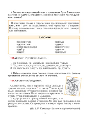 113
Выпиши из предложений слова с пропусками букв. В каких сло-
вах тебе не удалось определить значение приставок? Как ты дума-
ешь почему?
В некоторых словах в современном русском языке приставки
пре-, при- уже не выделяются, они «срослись» с корнем.
Поэтому правописание таких слов надо проверять по словарю
или запоминать.
166. Диктант «Четвёртый лишний».
1. Пр_брежный, пр_милый, пр_красный, пр_умный.
2. Пр_ходить, пр_щуриться, пр_градить, пр_крикнуть.
3. Пр_налечь, пр_тянуть, пр_пятствовать, пр_думать.
Найди в каждом ряду лишнее слово, подчеркни его. Выдели
приставки в словах, устно объясни их значение.
167. Объяснительный диктант.
Солнце жгло, как в середине июля. Лошади с
трудом тащили дилижанс* по песку. Тонкая мука
,
пыли окружила путешественников. Брови и рес-
ницы стали седыми. Пыль неприятно хрустела на
зубах. Кучер превратился в мельника.
И вдруг раздался приглушённый выстрел, и на
дороге показался конный стражник. Он ещё раз прицелился, но
раздумал стрелять. Он пригнулся и махнул через канаву в вино-
градник.
(По В.П. Катаеву «Белеет парус одинокий»)
пренебрегать природа
препятствие пример
знаки препинания приключение
прибор причина
привет приятный
ЗАПОМНИ!
 