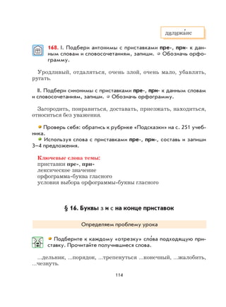 114
168. I. Подбери антонимы с приставками пре-, при- к дан-
ным словам и словосочетаниям, запиши. Обозначь орфо-
грамму.
Уродливый, отдаляться, очень злой, очень мало, убавлять,
ругать.
II. Подбери синонимы с приставками пре-, при- к данным словам
и словосочетаниям, запиши. Обозначь орфограмму.
Загородить, понравиться, доставать, приезжать, находиться,
относиться без уважения.
Проверь себя: обратись к рубрике «Подсказки» на с. 251 учеб-
ника.
Используя слова с приставками пре-, при-, составь и запиши
3–4 предложения.
Ключевые слова темы:
приставки пре-, при-
лексическое значение
орфограмма-буква гласного
условия выбора орфограммы-буквы гласного
§ 16. Буквы з и с на конце приставок
Определяем проблему урока
Подберите к каждому «отрезку» сло
,
ва подходящую при-
ставку. Прочитайте получившиеся слова.
…дельник, …порядок, …трепенуться …конечный, …жалобить,
…чезнуть.
дилижа
,
нс
 