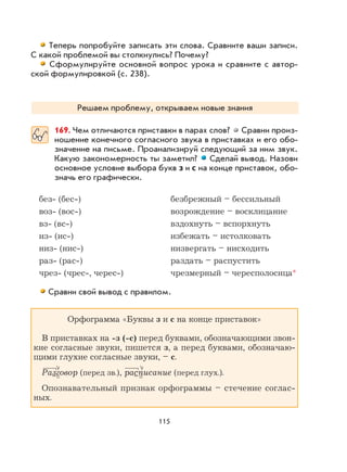 115
Теперь попробуйте записать эти слова. Сравните ваши записи.
С какой проблемой вы столкнулись? Почему?
Сформулируйте основной вопрос урока и сравните с автор-
ской формулировкой (с. 238).
Решаем проблему, открываем новые знания
169. Чем отличаются приставки в парах слов? Сравни произ-
ношение конечного согласного звука в приставках и его обо-
значение на письме. Проанализируй следующий за ним звук.
Какую закономерность ты заметил? Сделай вывод. Назови
основное условие выбора букв з и с на конце приставок, обо-
значь его графически.
без- (бес-) безбрежный – бессильный
воз- (вос-) возрождение – восклицание
вз- (вс-) вздохнуть – вспорхнуть
из- (ис-) избежать – истолковать
низ- (нис-) низвергать – нисходить
раз- (рас-) раздать – распустить
чрез- (чрес-, черес-) чрезмерный – чересполосица*
Сравни свой вывод с правилом.
Орфограмма «Буквы з и с на конце приставок»
В приставках на -з (-с) перед буквами, обозначающими звон-
кие согласные звуки, пишется з, а перед буквами, обозначаю-
щими глухие согласные звуки, – с.
Разговор (перед зв.), расписание (перед глух.).
Опознавательный признак орфограммы – стечение соглас-
ных.
 