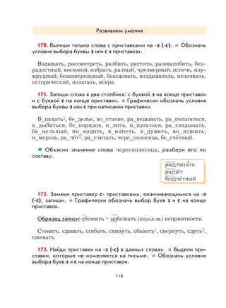 116
Развиваем умения
170. Выпиши только слова с приставками на -з (-с). Обозначь
условия выбора буквы з или с в приставках.
Вздыхать, рассмотреть, разбить, растить, разжалобить, без-
радостный, восковой, избрать, разный, чрезмерный, испечь, изу-
мрудный, бесконтрольный, беседовать, воздыхатель, испачкать,
исторический, излагать, искра.
171. Запиши слова в два столбика: с буквой з на конце приставки
и с буквой с на конце приставки. Графически обозначь условия
выбора буквы з или с при написании приставки.
В_пахать2, бе_делье, во_стание, ра_ведывать, ра_полагаться,
в_дыбиться, бе_порядок, и_лить, и_пугаться, ра_глядывать,
бе_цельный, ни_ходить, в_кипеть, в_думать, во_ложить,
и_морозь, ра_чёт2, ра_считать, чере_полосица, бе_счётный.
Объясни значение слова чересполосица, разбери его по
составу.
172. Замени приставку с- приставками, оканчивающимися на -з
(-с), запиши. Графически обозначь выбор букв з и с на конце
приставок.
Образец записи: сбежать – избежать (перед зв.) неприятности.
Сгонять, сдавать, сгибать, скинуть, сбавить1, свернуть, сдуть2,
сжевать.
173. Найди приставки на -з (-с) в данных словах. Выдели при-
ставки, которые не изменяются на письме. Обозначь условия
выбора букв з и с на конце приставок.
рассчита
,
ть
расчёт
бессчётный
 