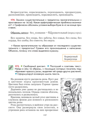 117
Безрассудство, израсходовать, переиздавать, предрассудок,
расположение, происходить, поразмыслить, производить.
174. Замени существительные с предлогом прилагательными с
приставками на -з (-с). Какая орфографическая проблема возника-
ет? Графически обозначь условия выбора букв з и с на конце при-
ставок.
Образец записи: без_сознания – бессознательный (перед глух.).
Без защиты, без спора, без заботы, без семьи, без силы, без
сердца, без злобы, без совести, без вкуса.
Какое прилагательное ты образовал от последнего существи-
тельного с предлогом? Сравни его произношение и написание.
Объясни, почему это слово выделено в рамку.
175. Свободный диктант. Послушай и озаглавь текст.
Найди в нём те образы, с помощью которых писатель под-
чёркивает красоту розы, выделяет её среди других растений.
Сформулируй основную мысль текста.
На розовом кусте расцвела роза. Куст рос
в цветнике перед приземистым домом.
Цветник был очень запущен. Сорные травы
густо разрослись.
Дорожки уже давно не расчищались и не
посыпались песком. Ограда совсем облезла,
рассохлась и развалилась.
Крапива занимала целый угол цветника и
служила фоном для нежного и роскошного
цветка розы.
Роза распустилась в майское утро на рас-
свете. Она развернула свои лепестки, и
утренняя роса оставила на них прозрачные
безвкусный
безвкусица
 