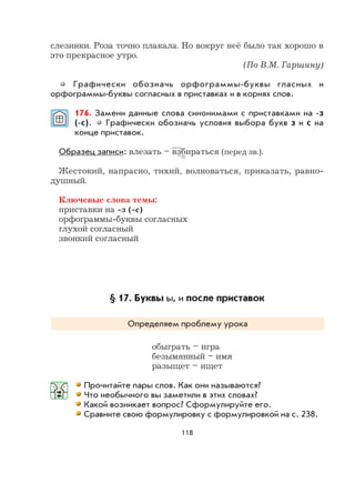 118
слезинки. Роза точно плакала. Но вокруг неё было так хорошо в
это прекрасное утро.
(По В.М. Гаршину)
Графически обозначь орфограммы-буквы гласных и
орфограммы-буквы согласных в приставках и в корнях слов.
176. Замени данные слова синонимами с приставками на -з
(-с). Графически обозначь условия выбора букв з и с на
конце приставок.
Образец записи: влезать – взбираться (перед зв.).
Жестокий, напрасно, тихий, волноваться, приказать, равно-
душный.
Ключевые слова темы:
приставки на -з (-с)
орфограммы-буквы согласных
глухой согласный
звонкий согласный
§ 17. Буквы ы, и после приставок
Определяем проблему урока
обыграть – игра
безымянный – имя
разыщет – ищет
Прочитайте пары слов. Как они называются?
Что необычного вы заметили в этих словах?
Какой возникает вопрос? Сформулируйте его.
Сравните свою формулировку с формулировкой на с. 238.
 