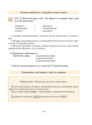 119
Решаем проблему, открываем новые знания
177. 1) Прочитай пары слов. Что общего в каждой паре слов?
А в чём различие?
доиграть – обыграть
поимённый – безымянный
поищет – разыщет
Сравни произношение гласных после приставок и написа-
ние.
Выяви закономерность в написании букв и или ы после при-
ставок. Сделай вывод.
Назови основное условие выбора буквы ы после приставок,
графически обозначь это условие.
2) Продолжи наблюдения.
Прочитай слова: сверхинтересный
сверхизвестный
сверхизысканный
Какую закономерность ты заметил? Сделай вывод.
Сравниваем свой вывод с текстом правила
Орфограмма «Буквы ы, и после приставок»
После приставок, которые оканчиваются на согласный звук,
вместо и произносится и пишется ы.
После приставки сверх- в написании сохраняется буква и.
Сыграть (играть), сверхинтересный (после сверх-).
 