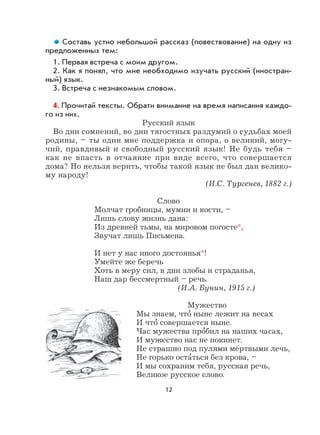 12
Составь устно небольшой рассказ (повествование) на одну из
предложенных тем:
1. Первая встреча с моим другом.
2. Как я понял, что мне необходимо изучать русский (иностран-
ный) язык.
3. Встреча с незнакомым словом.
4. Прочитай тексты. Обрати внимание на время написания каждо-
го из них.
Русский язык
Во дни сомнений, во дни тягостных раздумий о судьбах моей
родины, – ты один мне поддержка и опора, о великий, могу-
чий, правдивый и свободный русский язык! Не будь тебя –
как не впасть в отчаяние при виде всего, что совершается
дома? Но нельзя верить, чтобы такой язык не был дан велико-
му народу!
(И.С. Тургенев, 1882 г.)
Слово
Молчат гробницы, мумии и кости, –
Лишь слову жизнь дана:
Из древней тьмы, на мировом погосте*,
Звучат лишь Письмена.
И нет у нас иного достоянья*!
Умейте же беречь
Хоть в меру сил, в дни злобы и страданья,
Наш дар бессмертный – речь.
(И.А. Бунин, 1915 г.)
Мужество
Мы знаем, что
,
ныне лежит на весах
И что
,
совершается ныне.
Час мужества про
,
бил на наших часах,
И мужество нас не покинет.
Не страшно под пулями мёртвыми лечь,
Не горько оста
,
ться без крова, –
И мы сохраним тебя, русская речь,
Великое русское слово.
 