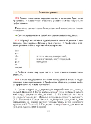120
Развиваем умения
178. Спиши, сопоставляя звучание гласных и написание букв после
приставок. Графически обозначь условия выбора изучаемой
орфограммы.
Разыскать, предыстория, безынтересный, подытожить, сверх-
известный.
Составь предложения с любыми тремя словами из данных.
179. Образуй возможные однокоренные слова от данных с ука-
занными приставками. Запиши и прочитай их. Графически обо-
значь условия выбора изучаемой орфограммы.
без-
вз-
об- играть, искать, интересный,
от- инициативный, искусственный,
раз- исходный
с-
сверх-
Разбери по составу один глагол и одно прилагательное с при-
ставками.
180. Спиши предложения, вставляя пропущенные буквы и недо-
стающие знаки препинания. Графически обозначь условия выбо-
ра орфограмм на месте пропусков.
1. Грозно с бурей ра_г_вор пойдёт закружи
,
т она раз_грает_-
ся. (А.В. Кольцов) 2. Когда-нибудь монах* труд_любивый найдёт
мой труд1 усердный, без_мянный... 3. Но Алексей мог идти
от_скивать2 в селе доч_ Василья-кузнеца, настоящую Акулину...
(А.С. Пушкин) 4. Среди пёстрой, щ_бечущей, душ_стой т_лпы
выделялись из_сканно одетые господа, члены небез_звестного
кружка. (А.Н. Толстой) 5. Раз_скивать зверя3 по сл_дам не вся-
кий день удобно. (В.В. Бианки)
 