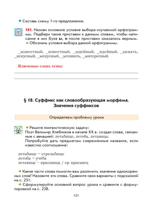 121
Составь схему 1-го предложения.
181. Назови основное условие выбора изучаемой орфограм-
мы. Подбери такие приставки к данным словам, чтобы напи-
сание в них букв ы, и после приставки оказалось верным.
Обозначь условия выбора данной орфограммы.
_ызвестный, _известный, _ыдейный, _идейный, _ыскать,
_искусный, _ыскусный, _ытожить, _ынтересный.
Ключевые слова темы:
§ 18. Суффикс как словообразующая морфема.
Значения суффиксов
Определяем проблему урока
Решите лингвистическую задачу:
Поэт Велимир Хлебников в начале XX в. создал слова, связан-
ные с авиацией: летьбище, летоба, летавица.
Попробуйте дать предметам современные названия, если
известно соотношение:
летьбище – стрельбище
летоба – учёба
летавица – красавица / ср. красавец
Какие части слова помогли вам различить значение однокорен-
ных слов? Назовите эти слова. Сравните свои варианты с подсказкой
на с. 251.
Сформулируйте основной вопрос урока и сравните с форму-
лировкой на с. 238.
 
