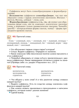 123
Суффиксы могут быть словообразующими и формообразу-
ющими.
Большинство суффиксов словообразу
,
ющие, так как они
образуют слова с новым лексическим значением. Москвич –
житель Москвы, злющий – очень злой.
Формообразу
,
ющие суффиксы (-ть, -ти, -л) служат для обра-
зования форм слов, они не изменяют лексическое значение
слова, а выражают только грамматическое значение. Читать,
цвести – неопределённая форма глагола, читал – форма про-
шедшего времени глагола.
183. Прочитай слова.
Слон – слоновый, лось – лосиный, лев – львиный, леопард –
леопардовый, лошадь – лошадиный, ёж – ежовый, морж – мор-
жовый, енот – енотовый.
Что обозначают первые слова в парах? а вторые?
Спиши. Выдели суффиксы. Определи их значение.
Какое знакомое тебе лексическое понятие можно применить к
этим суффиксам?
Попробуй образовать от слова кабарга прилагательные с дан-
ными суффиксами. Какое чередование согласных в корне ты заме-
тил? (Проверь себя: см. раздел «Подсказки» на с. 251.)
184. Прочитай слова.
воспитатель распылитель
исследователь глушитель
строитель двигатель
Что общего у всех слов? А в чём различие между словами
каждой группы?
Выдели суффиксы. Есть ли сходство между значением суф-
фиксов в каждой группе?
Как можно назвать одинаковые в произношении и написании
суффиксы, которые имеют разное значение?
Сделай вывод.
 