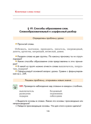 126
Ключевые слова темы:
§ 19. Способы образования слов.
Словообразовательный и морфемный разбор
Определяем проблему урока
Прочитай слова.
Отбежать, волчонок, приходить, писатель, сверхмодный,
допеть, артистка, хитрющий, несмелый, домик.
Раздели слова на две группы. По какому признаку ты их сгруп-
пировал?
Какие способы образования слов представлены в этих приме-
рах?
К какой из групп можно отнести слова выключатель, погруз-
чик, подарок?
Сформулируй основной вопрос урока. Сравни с формулиров-
кой на с. 239.
Решаем проблему, открываем новые знания
189. Проведите наблюдение над словами в каждом столбике.
выключатель бездомный
разведчик подоконник
подарок собеседник
Выделите основы в словах. Какие это основы: производные или
непроизводные?
Найдите производящие основы. Что для этого нужно сделать?
 
