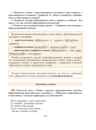 127
Запишите слова с производящими основами под словами с
производными основами. Сравните их. Какие морфемы «добави-
лись» в производных словах?
Назовите способ образования слов в каждом столбике. Это
один и тот же способ образования или разные?
Ответьте на основной вопрос урока. Сравните свои выводы с
формулировкой в рамке.
В русском языке производные слова могут образовываться
разными способами:
– приставочным (приплыть ← плыть, рассудить –
судить);
– суффиксальным (каменщик ← камень, сынок ← сын);
– приставочно-суффиксальным (приморский ← при море,
бездорожь[й]е ← без дороги).
Чтобы установить способ словообразования, нужно с опорой
на толкование (ближайшее однокоренное слово) найти произ-
водящую основу и выделить морфему, с помощью которой
образовано данное производное слово.
Раздел языкознания, который изучает, от чего и с помощью
чего образуются слова, называется словообразова
,
нием.
Развиваем умения
190. Прочитай текст. Найди и выпиши однокоренные глаголы,
образованные приставочным способом. Обозначь орфограммы
в приставках. Сколько орфограмм ты обозначил?
Ночь проходит, день приходит;
С сенника
,
* дозорный сходит
И, облив себя водой,
Стал стучаться под избой:
«Эй вы, сонные тетери!
 