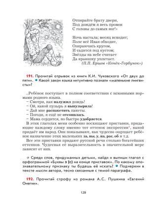 128
Отпирайте брату двери,
Под дождём я весь промок
С головы до самых ног!»
Ночь настала; месяц всходит;
Поле всё Иван обходит,
Озираючись кругом,
И садится под кустом;
Звёзды на небе считает
Да краюшку уплетает.
(П.П. Ершов «Конёк-Горбунок»)
191. Прочитай отрывок из книги К.И. Чуковского «От двух до
пяти». Какой закон языка интуитивно познали «маленькие лингви-
сты»?
...Ребёнок поступает в полном соответствии с исконными нор-
мами родного языка.
– Смотри, как налужил дождь!
– Ой, какой пузырь я выпузырила!
– Дай мне распакетить пакеты.
– Погоди, я ещё не отсонилась.
– Мама сердится, но быстро удобряется.
В этих глаголах меня особенно восхищают приставки, прида-
ющие каждому слову именно тот оттенок экспрессии*, какой
придаёт им народ. Они показывают, как чудесно ощущает ребё-
нок назначение этих маленьких за, вы, у, на, рас, об и т.д.
Все эти приставки придают русской речи столько богатейших
оттенков. Чудесная её выразительность в значительной мере
зависит от них.
Среди слов, придуманных детьми, найди и выпиши глагол с
орфограммой «Буквы з (с) на конце приставок». По какому опо-
знавательному признаку ты будешь её искать? Подчеркни в
тексте мысли автора, тесно связанные с темой параграфа.
192. Прочитай строфу из романа А.С. Пушкина «Евгений
Онегин».
 