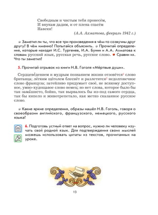 13
Свободным и чистым тебя пронесём,
И внукам дадим, и от плена спасём
Навеки!
(А.А. Ахматова, февраль 1942 г.)
Заметил ли ты, что все три произведения в чём-то созвучны друг
другу? В чём именно? Попытайся объяснить. Прочитай определе-
ния, которые находят И.С. Тургенев, И.А. Бунин и А.А. Ахматова к
словам русский язык, русская речь, русское слово. Сравни их.
Что ты заметил?
5. Прочитай отрывок из книги Н.В. Гоголя «Мёртвые души».
Сердцеве
,
дением и мудрым познанием жизни отзовётся2 слово
британца; лёгким щёголем блеснёт и разлетится2 недолговечное
слово француза; затейливо придумает своё, не всякому доступ-
ное, умно-худощавое слово немец; но нет слова, которое было бы
так зама
,
шисто, бойко, так вырвалось бы из-под самого сердца,
так бы кипело и животрепетало, как метко сказанное русское
слово.
Какие яркие определения, образы нашёл Н.В. Гоголь, говоря о
своеобразии английского, французского, немецкого, русского
языка?
6. Подготовь устный ответ на вопрос, нужно ли человеку изу-
чать свой родной язык. Для подтверждения своих мыслей
можешь использовать цитаты из текстов, прочитанных на
уроке.
 