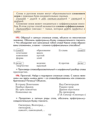 132
Слова в русском языке могут образовываться сложением
основ с помощью букв соединительных гласных.
Гололёд – голый и лёд, светло-зелёный – светлый и
зелёный.
Сложение основ может соединяться с суффиксальным спосо-
бом. В этом случае способ называется сложно-суффиксальным.
Путеводная (звезда) – такая, которая ведёт (водить) в
пути.
195. Образуй и запиши сложные слова, объясни их лексическое
значение. Обозначь орфограмму-букву соединительного гласного.
Что объединяет все записанные тобой слова? Какие слова образо-
ваны сложением, а какие – сложно-суффиксальным способом?
1) слов о образование 2) слава слов о
сочетание много
изменение пустой
форма злой
3) речь ведение 4) против речь
творчество красный
Произведи словообразовательный и морфемный разбор слова
красноречие.
196. Прочитай. Найди и подчеркни сложные слова. С каким явле-
нием мы здесь имеем дело – со словообразованием или словоизо-
бретением? Почему? Объясни.
В страну Хохотанию Над Смехоградом
Прибыл Дракон. Ударил гром:
На трёх самолётах Дракон опустился
Пожаловал он. На смеходром.
(Г.В. Сапгир «Смеянцы»)
Продолжи и запиши ряды слов, обозначь орфограмму-
соединительную букву гласного.
Смехоград, Волгоград, ...
смеходром, ...
самолёт, самоходный, ...
 