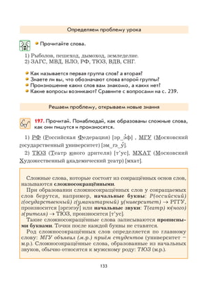 133
Определяем проблему урока
Прочитайте слова.
1) Рыболов, пешеход, дымоход, земледелие.
2) ЗАГС, МВД, НЛО, РФ, ТЮЗ, ВДВ, СНГ.
Как называется первая группа слов? а вторая?
Знаете ли вы, что обозначают слова второй группы?
Произношение каких слов вам знакомо, а каких нет?
Какие вопросы возникают? Сравните с вопросами на с. 239.
Решаем проблему, открываем новые знания
197. Прочитай. Понаблюдай, как образованы сложные слова,
как они пишутся и произносятся.
1) РФ (Российская Федерация) [эр э
,
ф] , МГУ (Московский
государственный университет) [эм гэ у
,
].
2) ТЮЗ (Театр юного зрителя) [т’ус], МХАТ (Московский
Художественный академический театр) [мхат].
Сложные слова, которые состоят из сокращённых основ слов,
называются сложносокращёнными.
При образовании сложносокращённых слов у сокращаемых
слов берутся, например, начальные буквы: Р(оссийский)
г(осударственный) г(уманитарный) у(ниверситет) → РГГУ,
произносится [эргэгэу
,
] или начальные звуки: Т(еатр) ю(ного)
з(рителя) → ТЮЗ, произносится [т’ус].
Такие сложносокращённые слова записываются прописны-
ми буквами. Точки после каждой буквы не ставятся.
Род сложносокращённых слов определяется по главному
слову: МГУ объявил (м.р.) приём студентов (университет –
м.р.). Сложносокращённые слова, образованные из начальных
звуков, обычно относятся к мужскому роду: ТЮЗ (м.р.).
 