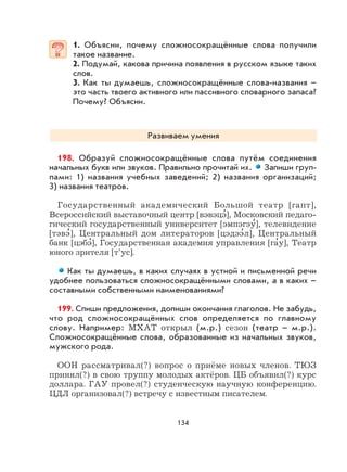 134
1. Объясни, почему сложносокращённые слова получили
такое название.
2. Подумай, какова причина появления в русском языке таких
слов.
3. Как ты думаешь, сложносокращённые слова-названия –
это часть твоего активного или пассивного словарного запаса?
Почему? Объясни.
Развиваем умения
198. Образуй сложносокращённые слова путём соединения
начальных букв или звуков. Правильно прочитай их. Запиши груп-
пами: 1) названия учебных заведений; 2) названия организаций;
3) названия театров.
Государственный академический Большой театр [гапт],
Всероссийский выставочный центр [вэвэцэ
,
], Московский педаго-
гический государственный университет [эмпэгэу
,
], телевидение
[тэвэ
,
], Центральный дом литераторов [цэдээ
,
л], Центральный
банк [цэбэ
,
], Государственная академия управления [га
,
у], Театр
юного зрителя [т’ус].
Как ты думаешь, в каких случаях в устной и письменной речи
удобнее пользоваться сложносокращёнными словами, а в каких –
составными собственными наименованиями?
199. Спиши предложения, допиши окончания глаголов. Не забудь,
что род сложносокращённых слов определяется по главному
слову. Например: МХАТ открыл (м.р.) сезон (театр – м.р.).
Сложносокращённые слова, образованные из начальных звуков,
мужского рода.
ООН рассматривал(?) вопрос о приёме новых членов. ТЮЗ
принял(?) в свою труппу молодых актёров. ЦБ объявил(?) курс
доллара. ГАУ провел(?) студенческую научную конференцию.
ЦДЛ организовал(?) встречу с известным писателем.
 