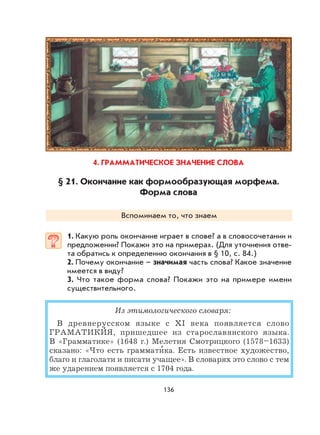 136
4. ГРАММАТИЧЕСКОЕ ЗНАЧЕНИЕ СЛОВА
§ 21. Окончание как формообразующая морфема.
Форма слова
Вспоминаем то, что знаем
1. Какую роль окончание играет в слове? а в словосочетании и
предложении? Покажи это на примерах. (Для уточнения отве-
та обратись к определению окончания в § 10, с. 84.)
2. Почему окончание – значимая часть слова? Какое значение
имеется в виду?
3. Что такое форма слова? Покажи это на примере имени
существительного.
Из этимологического словаря:
В древнерусском языке с XI века появляется слово
ГРАМАТИКИ
,
Я, пришедшее из старославянского языка.
В «Грамматике» (1648 г.) Мелетия Смотрицкого (1578–1633)
сказано: «Что есть граммати
,
ка. Есть известное художество,
благо и глаголати и писати учащее». В словарях это слово с тем
же ударением появляется с 1704 года.
 