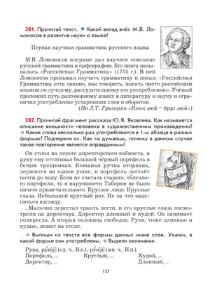 137
201. Прочитай текст. Какой вклад внёс М.В. Ло-
моносов в развитие науки о языке?
Первая научная грамматика русского языка
М.В. Ломоносов впервые дал научное описание
русской грамматики и орфографии. Его книга назы-
валась «Российская Грамматика» (1755 г.). В ней
Ломоносов призывал изучать грамматику и писал: «Российская
Грамматика есть знание, как говорить, писать чисто российским
языком по лучшему, рассудительному его употреблению». Учёный
проложил путь разговорному языку в литературу и науку и огра-
ничил употребление устаревших слов и оборотов.
(По Л.Т. Григорян «Язык мой – друг мой»)
202. Прочитай фрагмент рассказа Ю.Я. Яковлева. Как называется
описание внешности человека в художественном произведении?
Какие слова несколько раз употребляются в 1-м абзаце в разных
формах? Подчеркни их. Как ты думаешь, почему в данном случае
такое повторение является оправданным?
Он стоял на пороге директорского кабинета, и
руку ему оттягивал большой чёрный портфель в
белых трещинках. Кожаная ручка оторвана,
держится на одном ушке, и портфель достаёт
почти до полу. Если не считать старого, облезло-
го портфеля, то в наружности Таборки не было
ничего примечательного. Круглое лицо. Круглые
глаза. Небольшой круглый рот. Не за что заце-
питься взгляду.
...Мальчик перестал грызть ногти, и его круглые глаза посмо-
трели на директора. Директор длинный и худой. Он занимает
полкресла. А вторая половина свободна. Руки, тоже длинные и
худые, лежат на столе.
Выпиши из текста все формы данных ниже слов. Укажи, в
какой форме они употреблены. Выдели окончания.
Рука, ру
,
к у (ед. ч., В.п.), ру
,
к и (мн. ч., И.п.).
Портфель, ... Круглый, ... Худой, ...
Директор, ... Длинный, ...
 