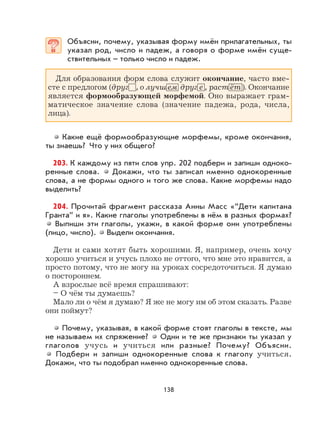 138
Объясни, почему, указывая форму имён прилагательных, ты
указал род, число и падеж, а говоря о форме имён суще-
ствительных – только число и падеж.
Для образования форм слова служит окончание, часто вме-
сте с предлогом (друг , о лучш ем друг е , раст ёт ). Окончание
является формообразующей морфемой. Оно выражает грам-
матическое значение слова (значение падежа, рода, числа,
лица).
Какие ещё формообразующие морфемы, кроме окончания,
ты знаешь? Что у них общего?
203. К каждому из пяти слов упр. 202 подбери и запиши одноко-
ренные слова. Докажи, что ты записал именно однокоренные
слова, а не формы одного и того же слова. Какие морфемы надо
выделить?
204. Прочитай фрагмент рассказа Анны Масс «“Дети капитана
Гранта” и я». Какие глаголы употреблены в нём в разных формах?
Выпиши эти глаголы, укажи, в какой форме они употреблены
(лицо, число). Выдели окончания.
Дети и сами хотят быть хорошими. Я, например, очень хочу
хорошо учиться и учусь плохо не оттого, что мне это нравится, а
просто потому, что не могу на уроках сосредоточиться. Я думаю
о постороннем.
А взрослые всё время спрашивают:
– О чём ты думаешь?
Мало ли о чём я думаю? Я же не могу им об этом сказать. Разве
они поймут?
Почему, указывая, в какой форме стоят глаголы в тексте, мы
не называем их спряжение? Одни и те же признаки ты указал у
глаголов учусь и учиться или разные? Почему? Объясни.
Подбери и запиши однокоренные слова к глаголу учиться.
Докажи, что ты подобрал именно однокоренные слова.
 