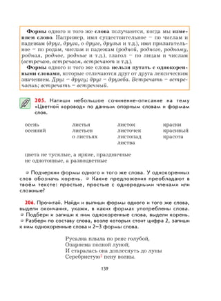 139
Формы одного и того же слова получаются, когда мы изме-
няем слово. Например, имя существительное – по числам и
падежам (друг, друга, о друге, друзья и т.д.), имя прилагатель-
ное – по родам, числам и падежам (родной, родного, родному,
родная, родное, родные и т.д.), глагол – по лицам и числам
(встречаю, встречаем, встречают и т.д.).
Формы одного и того же слова нельзя путать с однокорен-
ными словами, которые отличаются друг от друга лексическим
значением. Друг – другу; друг – дружба. Встречать – встре-
чаешь; встречать – встречный.
205. Напиши небольшое сочинение-описание на тему
«Цветной хоровод» по данным опорным словам и формам
слов.
осень листья листок краски
осенний листьев листочек красивый
о листьях листопад красота
листва
цвета не тусклые, а яркие, праздничные
не однотонные, а разноцветные
Подчеркни формы одного и того же слова. У однокоренных
слов обозначь корень. Какие предложения преобладают в
твоём тексте: простые, простые с однородными членами или
сложные?
206. Прочитай. Найди и выпиши формы одного и того же слова,
выдели окончания, укажи, в каких формах употреблены слова.
Подбери и запиши к ним однокоренные слова, выдели корень.
Разбери по составу слова, возле которых стоит цифра 2, запиши
к ним однокоренные слова и 2–3 формы слова.
Русалка плыла по реке голубой,
Озаряема полной луной;
И старалась она доплеснуть до луны
Серебристую2 пену волны.
 