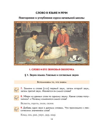 14
СЛОВО В ЯЗЫКЕ И РЕЧИ
Повторение и углубление курса начальной школы
1. СЛОВО И ЕГО ЗВУКОВАЯ ОБОЛОЧКА
§ 1. Звуки языка. Гласные и согласные звуки
Вспоминаем то, что знаем
7. Замени в слове [сон] первый звук, затем второй звук,
затем третий звук. Меняется ли смысл слова?
8. Убери из данных слов по одному звуку. Какие слова полу-
чились? Почему изменился смысл слов?
Всласть, горсть, полк, склон.
9. Добавь один звук к данным словам. Что произошло с лек-
сическим значением слов?
Клад, оса, рак, укус, дар, шар.
 