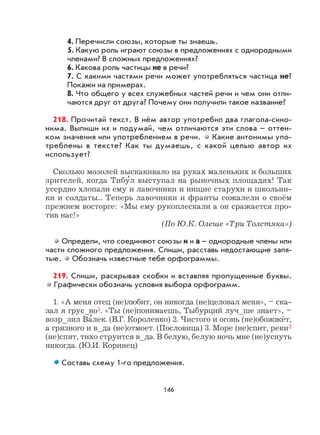 146
4. Перечисли союзы, которые ты знаешь.
5. Какую роль играют союзы в предложениях с однородными
членами? В сложных предложениях?
6. Какова роль частицы не в речи?
7. С какими частями речи может употребляться частица не?
Покажи на примерах.
8. Что общего у всех служебных частей речи и чем они отли-
чаются друг от друга? Почему они получили такое название?
218. Прочитай текст. В нём автор употребил два глагола-сино-
нима. Выпиши их и подумай, чем отличаются эти слова – оттен-
ком значения или употреблением в речи. Какие антонимы упо-
треблены в тексте? Как ты думаешь, с какой целью автор их
использует?
Сколько мозолей выскакивало на руках маленьких и больших
зрителей, когда Тибу
,
л выступал на рыночных площадях! Так
усердно хлопали ему и лавочники и нищие старухи и школьни-
ки и солдаты... Теперь лавочники и франты сожалели о своём
прежнем восторге: «Мы ему рукоплескали а он сражается про-
тив нас!»
(По Ю.К. Олеше «Три Толстяка»)
Определи, что соединяют союзы и и а – однородные члены или
части сложного предложения. Спиши, расставь недостающие запя-
тые. Обозначь известные тебе орфограммы.
219. Спиши, раскрывая скобки и вставляя пропущенные буквы.
Графически обозначь условия выбора орфограмм.
1. «А меня отец (не)любит, он никогда (не)целовал меня», – ска-
зал я грус_но1. «Ты (не)понимаешь, Тыбурций луч_ше знает», –
возр_зил Ва
,
лек. (В.Г. Короленко) 2. Чистого и огонь (не)обожжёт,
а грязного и в_да (не)отмоет. (Пословица) 3. Море (не)спит, реки3
(не)спят, тихо струится в_да. В белую, белую ночь мне (не)уснуть
никогда. (Ю.И. Коринец)
Составь схему 1-го предложения.
 