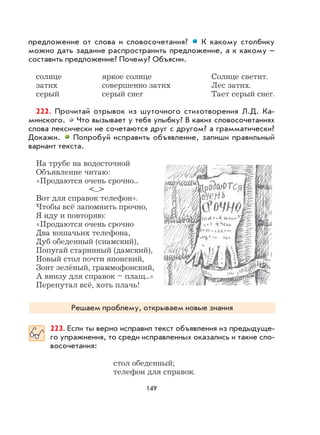 149
предложение от слова и словосочетания? К какому столбику
можно дать задание распространить предложение, а к какому –
составить предложение? Почему? Объясни.
солнце яркое солнце Солнце светит.
затих совершенно затих Лес затих.
серый серый снег Тает серый снег.
222. Прочитай отрывок из шуточного стихотворения Л.Д. Ка-
минского. Что вызывает у тебя улыбку? В каких словосочетаниях
слова лексически не сочетаются друг с другом? а грамматически?
Докажи. Попробуй исправить объявление, запиши правильный
вариант текста.
На трубе на водосточной
Объявление читаю:
«Продаются очень срочно...
<...>
Вот для справок телефон».
Чтобы всё запомнить прочно,
Я иду и повторяю:
«Продаются очень срочно
Два кошачьих телефона,
Дуб обеденный (сиамский),
Попугай старинный (дамский),
Новый стол почти японский,
Зонт зелёный, граммофонский,
А внизу для справок – плащ...»
Перепутал всё, хоть плачь!
Решаем проблему, открываем новые знания
223. Если ты верно исправил текст объявления из предыдуще-
го упражнения, то среди исправленных оказались и такие сло-
восочетания:
стол обеденный;
телефон для справок.
 