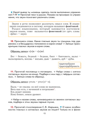 15
Какой вывод ты можешь сделать после выполнения упражне-
ний 7–9? Прочитай текст в рамке. Покажи на примерах из упраж-
нения, что звуки помогают различать слова.
Звуки в речи позволяют различать смысл слов. В языке
звуки соединяются в систему, которую называют фоне
,
тикой.
Раздел языкознания, который занимается изучением
звуков языка, тоже называется фонетикой (от греч. слова
«фо
,
не» – звук).
10. Произнеси слова. Какие гласные звуки ты слышишь под уда-
рением и в безударном положении в корне слова? Запиши транс-
крипцию гласных звуков в корне слова.
Образец записи: с[o]м – с[а]ма
,
.
Бег – бежать, бедный – бедняк, бинт – бинтовать, вальс –
вальсировать, восемь – восьми, дым – дымить, дуб – дубы.
11. Прочитай пословицы и поговорки. Найди слова с мягким
согласным звуком на конце. Подбери к ним пару с твёрдым соглас-
ным. Запиши слова по образцу.
Образец записи: уголь – угол [л’–л].
Быль – не сказка: из неё слово не выкинешь.
Весь как есть, с начинкой и потрохами*.
Ель родит шишки.
Конь бежит, земля дрожит.
Найди и назови слова, начинающиеся со звонких согласных зву-
ков, подбери к этим звукам парные глухие.
12. Прочитай стихотворение С.Я. Маршака. О каких особен-
ностях гласных и согласных звуков он пишет? Только ли о фоне-
транскри
,
пция
транскриби
,
ровать
 