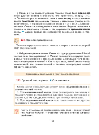 150
Найди в этих словосочетаниях главное слово (оно подчиняет
себе другое слово) и обозначь его крестиком сверху ( × ).
Поставь вопрос от главного слова к зависимому – так устанавли-
вается смысловая связь между главным и зависимым словом в сло-
восочетании. Просклоняй главное слово в 1-м и во 2-м словосо-
четании. Следи за «поведением» зависимого. Выдели окончания в
главном и зависимом словах – так выражается грамматическая
связь. Сделай вывод: как связывается зависимое слово с глав-
ным.
224. Прочитай предложение.
Тишина нарушается только звоном комаров и всплесками рыб.
(К.Г. Паустовский)
Найди однородные члены. Какие это однородные члены? Какой
частью речи они выражены? Можно ли выделить в группе одно-
родных членов главное и зависимое слова? С помощью чего соеди-
няются однородные члены? Как ты думаешь, какой связью – под-
чинительной или сочинительной – связаны однородные члены?
Обоснуй свой ответ.
Сравниваем свой вывод с текстом определения
225. Прочитай текст в рамке. Озаглавь текст.
Слова могут связываться между собой подчинительной и
сочинительной связью.
1. При сочинительной связи слова равноправны по смыслу и
грамматически и соединяются или при помощи интонации и
союзов и, а, но, или, да, или только при помощи интонации.
2. При подчинительной связи одно слово зависит от другого
по смыслу и грамматически.
Как ты думаешь, на основе какой связи слов – сочинительной
или подчинительной – строится словосочетание? Обоснуй
свой ответ.
 