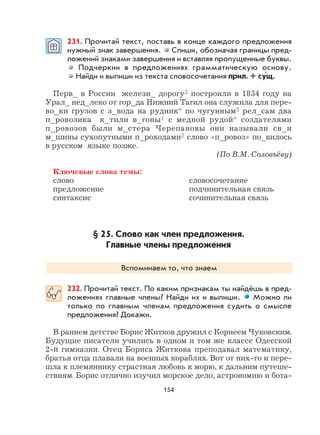 154
231. Прочитай текст, поставь в конце каждого предложения
нужный знак завершения. Спиши, обозначая границы пред-
ложений знаками завершения и вставляя пропущенные буквы.
Подчеркни в предложениях грамматическую основу.
Найди и выпиши из текста словосочетания прил. + сущ.
Перв_ в России железн_ дорогу3 построили в 1834 году на
Урал_ нед_леко от гор_да Нижний Тагил она служила для пере-
во_ки грузов с з_вода на рудник* по чугунным2 рел_сам два
п_ровозика к_тили в_гоны1 с медной рудой* создателями
п_ровозов были м_стера Черепановы они называли св_и
м_шины сухопутными п_роходами2 слово «п_ровоз» по_вилось
в русском языке позже.
(По В.М. Соловьёву)
Ключевые слова темы:
слово словосочетание
предложение подчинительная связь
синтаксис сочинительная связь
§ 25. Слово как член предложения.
Главные члены предложения
Вспоминаем то, что знаем
232. Прочитай текст. По каким признакам ты найдёшь в пред-
ложениях главные члены? Найди их и выпиши. Можно ли
только по главным членам предложения судить о смысле
предложения? Докажи.
В раннем детстве Борис Житков дружил с Корнеем Чуковским.
Будущие писатели учились в одном и том же классе Одесской
2-й гимназии. Отец Бориса Житкова преподавал математику,
братья отца плавали на военных кораблях. Вот от них-то и пере-
шла к племяннику страстная любовь к морю, к дальним путеше-
ствиям. Борис отлично изучил морское дело, астрономию и бота-
×
 