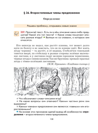 158
§ 26. Второстепенные члены предложения
Определение
Решаем проблему, открываем новые знания
237. Прочитай текст. Есть ли в нём описание каких-либо пред-
метов? Какой это тип текста? Какие слова помогают опи-
сать разные ягоды? Выпиши их со словами, к которым они
относятся.
Кто никогда не видел, как растёт клюква, тот может долго
идти по болоту и не замечать, что он по клюкве идёт. Вот взять
ягоду чернику – та растёт, и её видишь. Стебелёчек тоненький
тянется вверх, по стебельку в разные стороны зелёные малень-
кие листики, и у листиков сидят мелким горошком черничинки,
чёрные ягоды с синим пушком. Так же брусника: кроваво-красная
ягода с тёмно-зелёными листиками.
(М.М. Пришвин «Кладовая солнца»)
Что обозначают слова–описания ягод?
На какие вопросы они отвечают? Какими частями речи они
выражены?
Какими членами предложения они являются: главными или вто-
ростепенными?
На основе этих признаков сделай вывод об особенностях опре-
деления – второстепенного члена предложения.
 